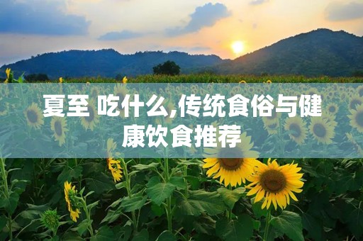 夏至 吃什么,传统食俗与健康饮食推荐