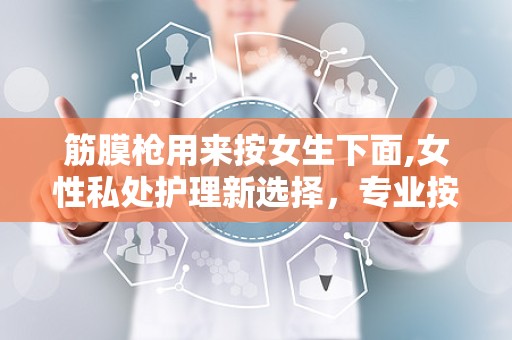 筋膜枪用来按女生下面,女性私处护理新选择，专业按摩助力健康生活