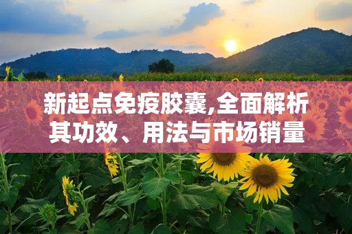 新起点免疫胶囊,全面解析其功效、用法与市场销量