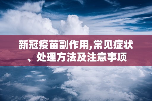 新冠疫苗副作用,常见症状、处理方法及注意事项