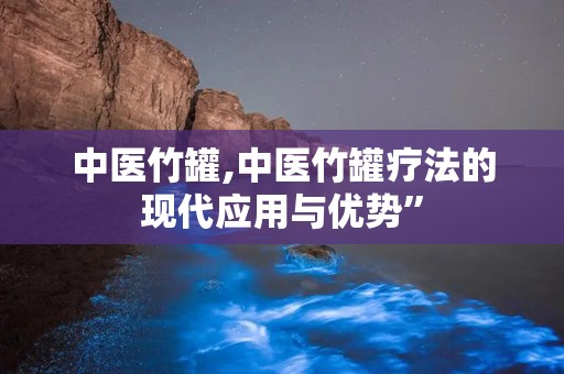 中医竹罐,中医竹罐疗法的现代应用与优势”