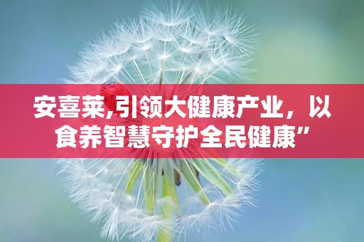 安喜莱,引领大健康产业，以食养智慧守护全民健康”