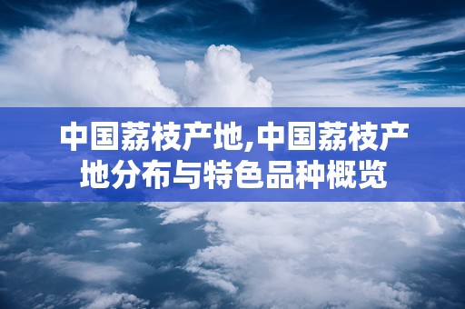 中国荔枝产地,中国荔枝产地分布与特色品种概览