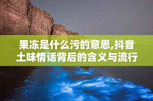 果冻是什么污的意思,抖音土味情话背后的含义与流行现象