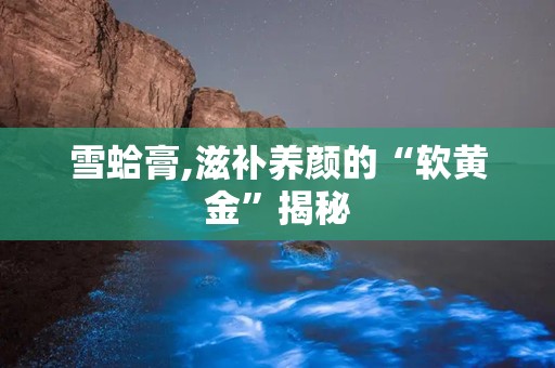 雪蛤膏,滋补养颜的“软黄金”揭秘