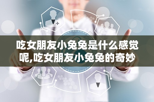 吃女朋友小兔兔是什么感觉呢,吃女朋友小兔兔的奇妙体验
