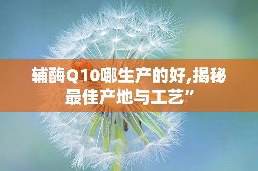 辅酶Q10哪生产的好,揭秘最佳产地与工艺”