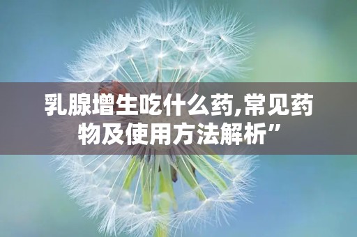 乳腺增生吃什么药,常见药物及使用方法解析”