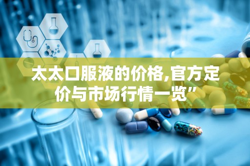 太太口服液的价格,官方定价与市场行情一览”