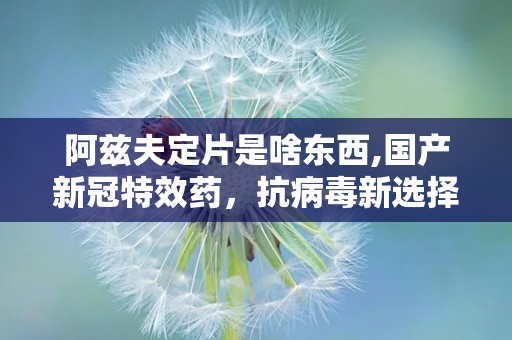 阿兹夫定片是啥东西,国产新冠特效药，抗病毒新选择