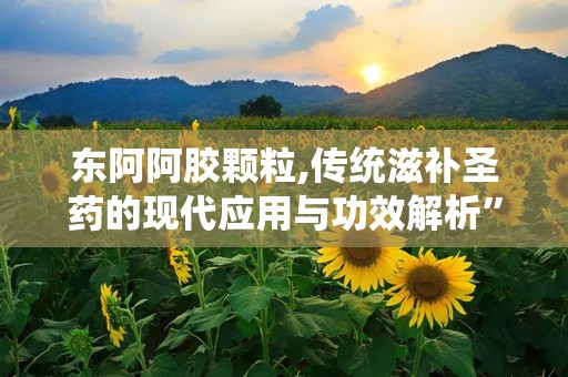 东阿阿胶颗粒,传统滋补圣药的现代应用与功效解析”