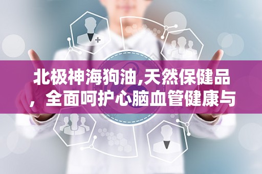 北极神海狗油,天然保健品，全面呵护心脑血管健康与男性生殖健康
