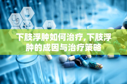 下肢浮肿如何治疗,下肢浮肿的成因与治疗策略