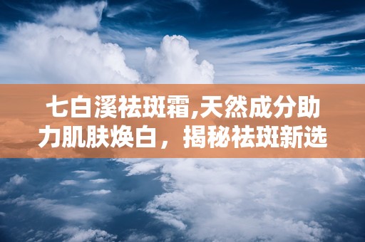 七白溪祛斑霜,天然成分助力肌肤焕白，揭秘祛斑新选择