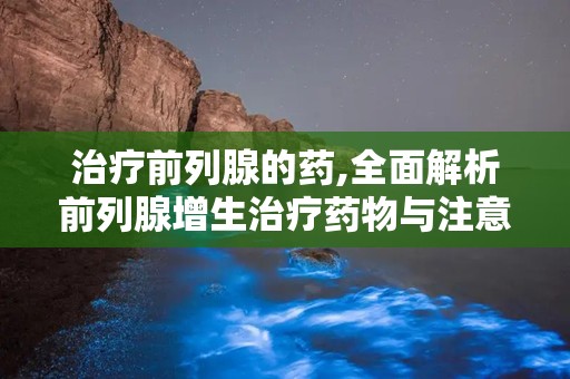 治疗前列腺的药,全面解析前列腺增生治疗药物与注意事项”