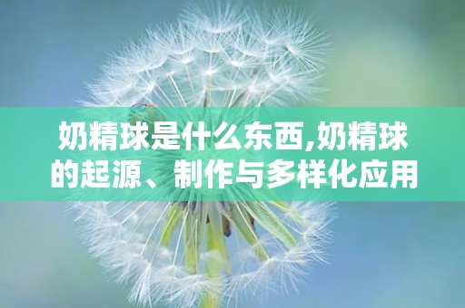 奶精球是什么东西,奶精球的起源、制作与多样化应用解析