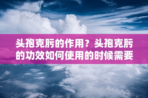 头孢克肟的作用？头孢克肟的功效如何使用的时候需要注意什么