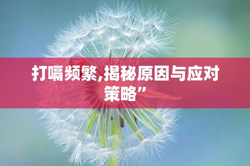 打嗝频繁,揭秘原因与应对策略”