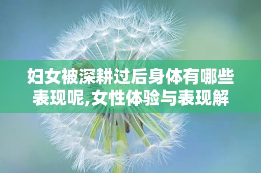 妇女被深耕过后身体有哪些表现呢,女性体验与表现解析