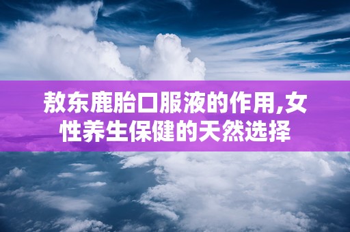 敖东鹿胎口服液的作用,女性养生保健的天然选择