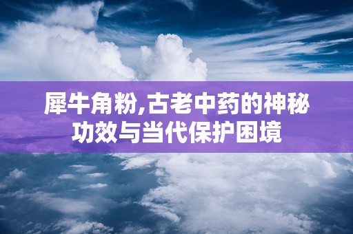 犀牛角粉,古老中药的神秘功效与当代保护困境