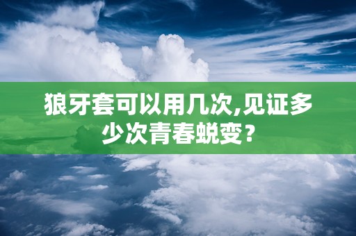 狼牙套可以用几次,见证多少次青春蜕变？