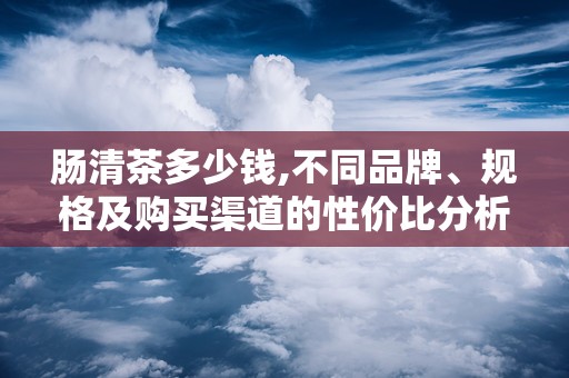 肠清茶多少钱,不同品牌、规格及购买渠道的性价比分析”