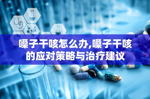 嗓子干咳怎么办,嗓子干咳的应对策略与治疗建议