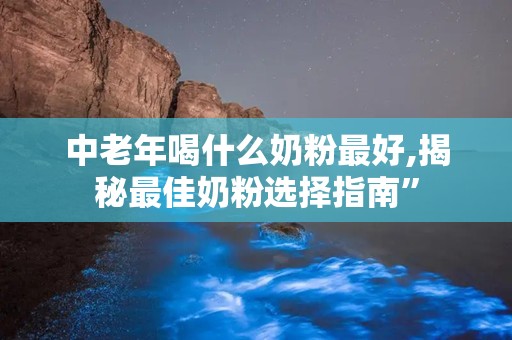 中老年喝什么奶粉最好,揭秘最佳奶粉选择指南”