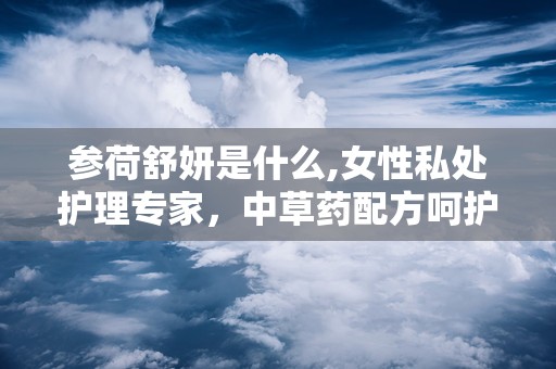 参荷舒妍是什么,女性私处护理专家，中草药配方呵护女性健康