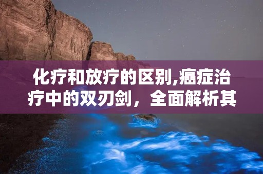 化疗和放疗的区别,癌症治疗中的双刃剑，全面解析其差异与作用