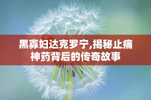 黑寡妇达克罗宁,揭秘止痛神药背后的传奇故事