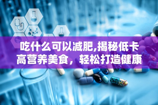 吃什么可以减肥,揭秘低卡高营养美食，轻松打造健康瘦身餐单”