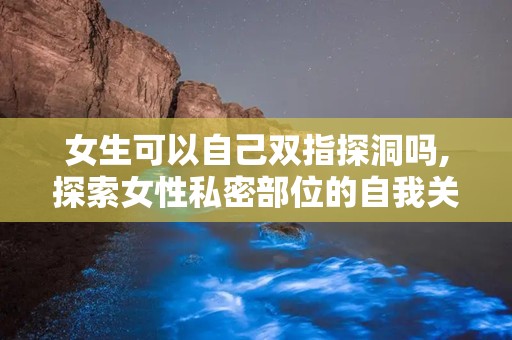 女生可以自己双指探洞吗,探索女性私密部位的自我关爱之道