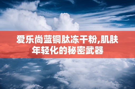爱乐尚蓝铜肽冻干粉,肌肤年轻化的秘密武器