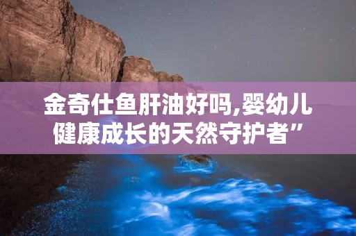 金奇仕鱼肝油好吗,婴幼儿健康成长的天然守护者”