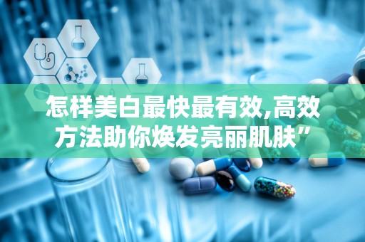 怎样美白最快最有效,高效方法助你焕发亮丽肌肤”