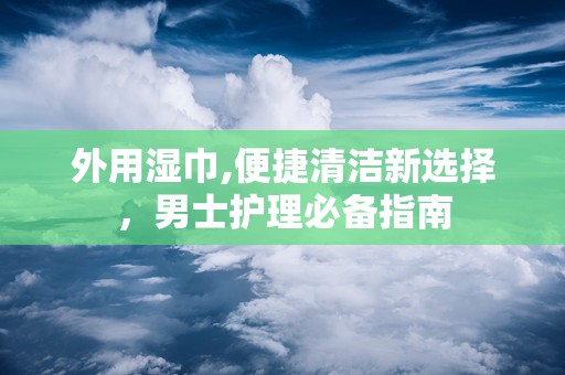 外用湿巾,便捷清洁新选择，男士护理必备指南