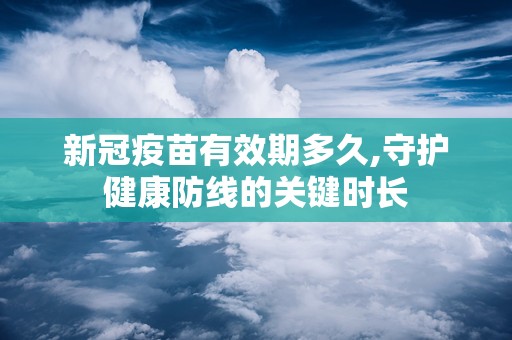 新冠疫苗有效期多久,守护健康防线的关键时长