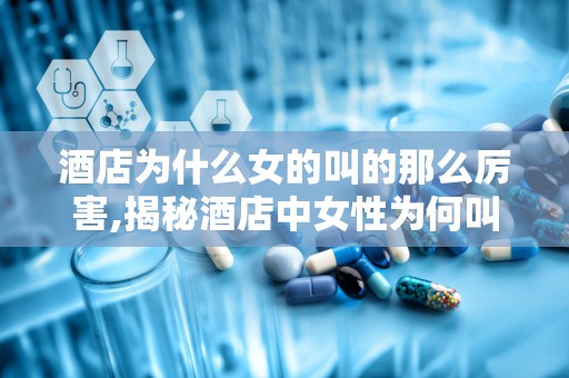 酒店为什么女的叫的那么厉害,揭秘酒店中女性为何叫声如此高亢的神秘现象