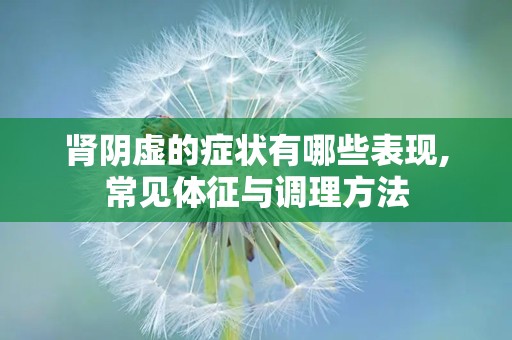 肾阴虚的症状有哪些表现,常见体征与调理方法