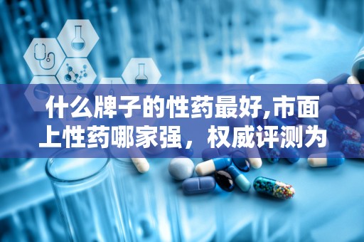 什么牌子的性药最好,市面上性药哪家强，权威评测为您揭晓最佳选择