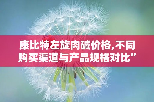 康比特左旋肉碱价格,不同购买渠道与产品规格对比”