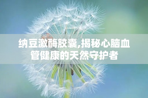 纳豆激酶胶囊,揭秘心脑血管健康的天然守护者