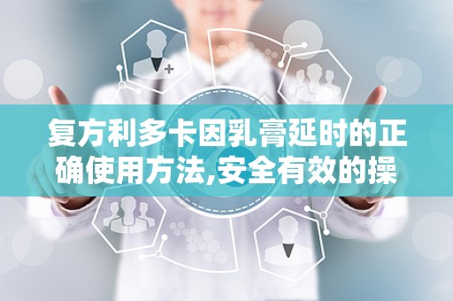 复方利多卡因乳膏延时的正确使用方法,安全有效的操作步骤