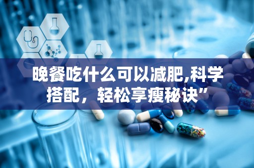 晚餐吃什么可以减肥,科学搭配，轻松享瘦秘诀”