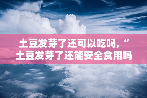 土豆发芽了还可以吃吗,“土豆发芽了还能安全食用吗？揭秘发芽土豆的食用风险与处理方法”