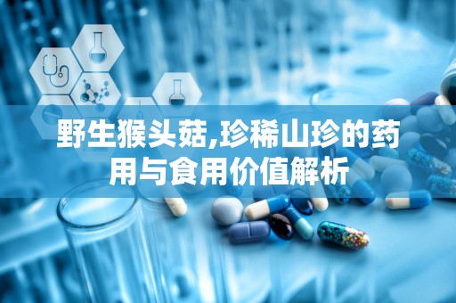 野生猴头菇,珍稀山珍的药用与食用价值解析