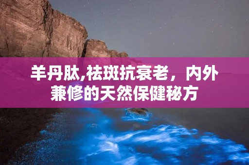 羊丹肽,祛斑抗衰老，内外兼修的天然保健秘方