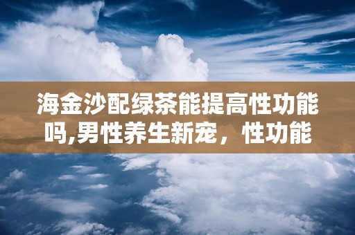 海金沙配绿茶能提高性功能吗,男性养生新宠，性功能提升的秘密武器”
